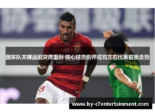 国家队关键战前突遭重创 核心球员伤停或将左右比赛前景走势