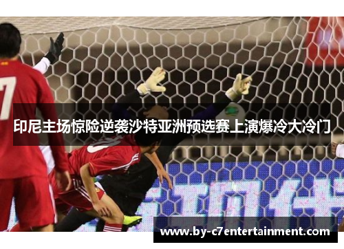 印尼主场惊险逆袭沙特亚洲预选赛上演爆冷大冷门